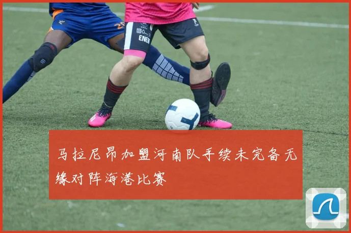 马拉尼昂加盟河南队手续未完备无缘对阵海港比赛