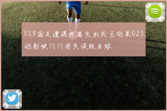 U19国足遭遇开局失利民主刚果U23远射破门门将失误致丢球