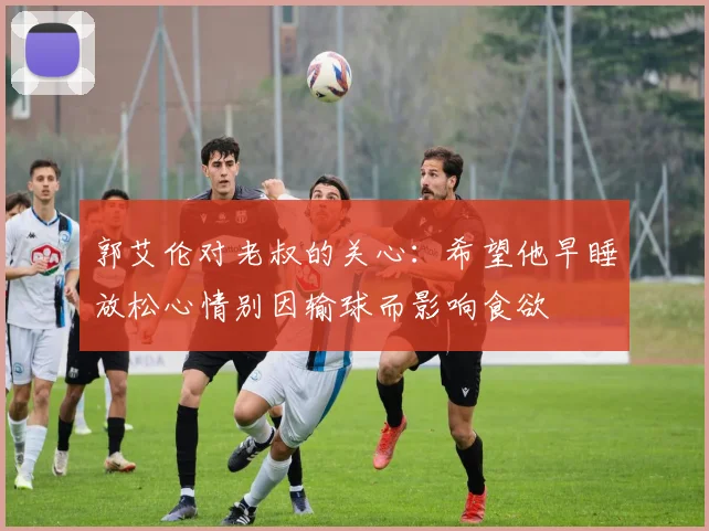 郭艾伦对老叔的关心：希望他早睡放松心情别因输球而影响食欲