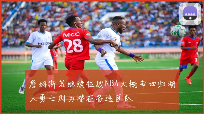 詹姆斯若继续征战NBA大概率回归湖人勇士则为潜在备选团队