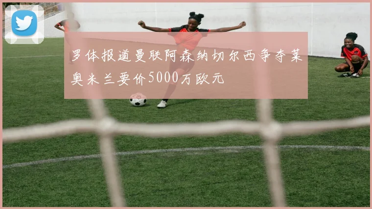 罗体报道曼联阿森纳切尔西争夺莱奥米兰要价5000万欧元