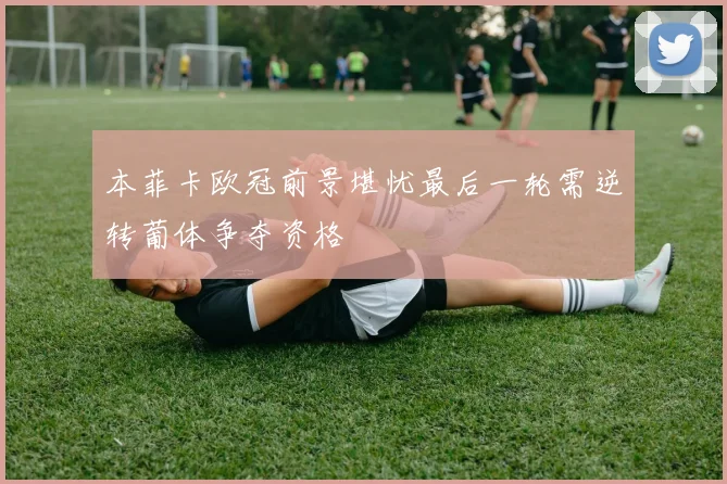 本菲卡欧冠前景堪忧最后一轮需逆转葡体争夺资格