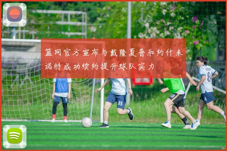 篮网官方宣布与戴隆夏普和约什米诺特成功续约提升球队实力