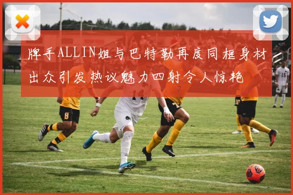 牌手ALLIN姐与巴特勒再度同框身材出众引发热议魅力四射令人惊艳