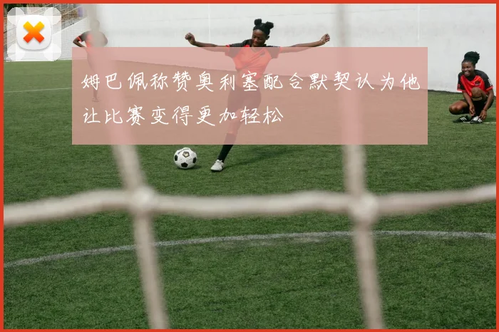姆巴佩称赞奥利塞配合默契认为他让比赛变得更加轻松