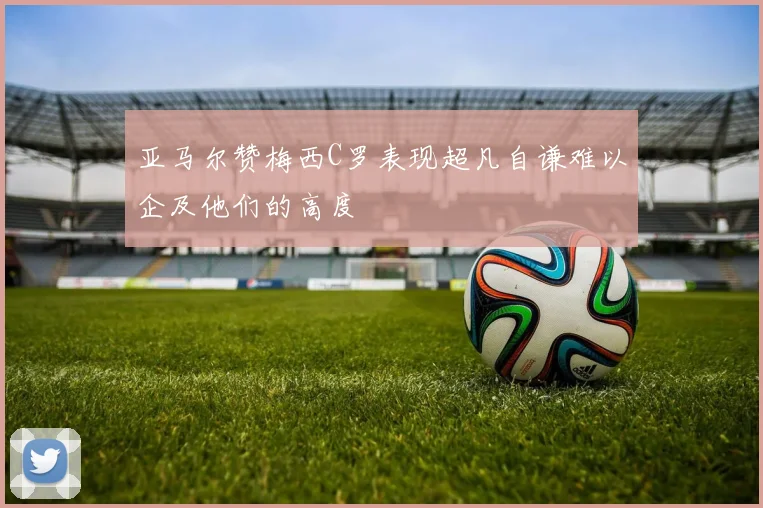 亚马尔赞梅西C罗表现超凡自谦难以企及他们的高度