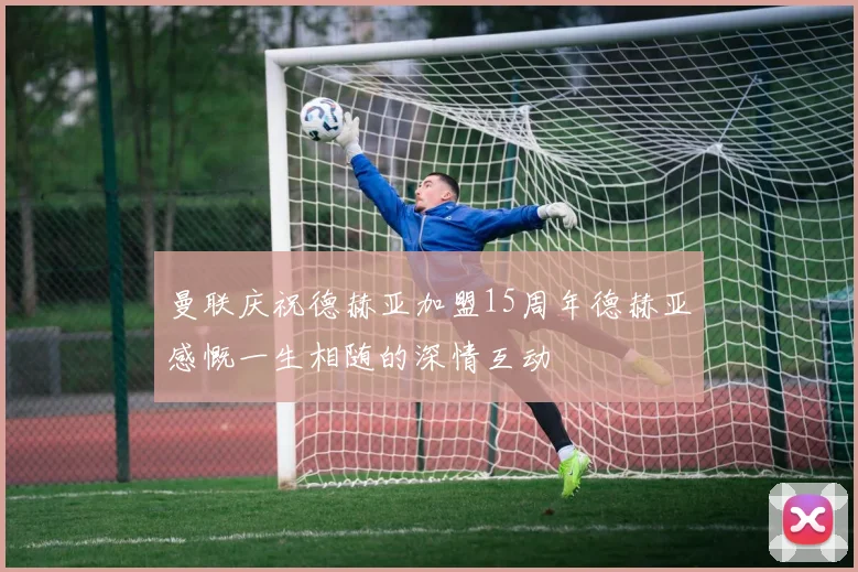 曼联庆祝德赫亚加盟15周年德赫亚感慨一生相随的深情互动
