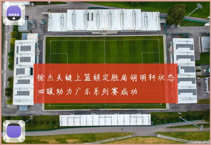 徐杰关键上篮锁定胜局胡明轩状态回暖助力广东系列赛成功
