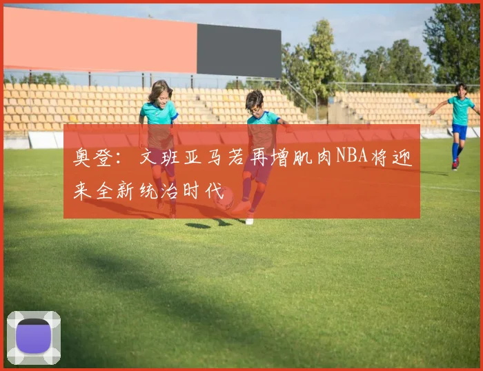 奥登：文班亚马若再增肌肉NBA将迎来全新统治时代
