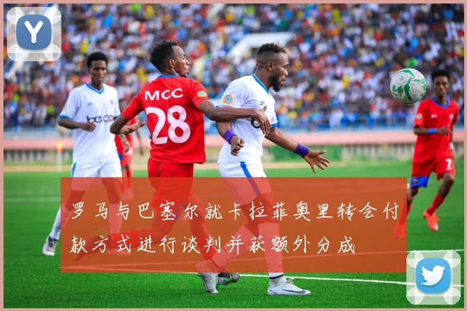 罗马与巴塞尔就卡拉菲奥里转会付款方式进行谈判并获额外分成