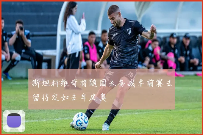 斯坦科维奇将随国米备战季前赛去留待定如去年皮奥