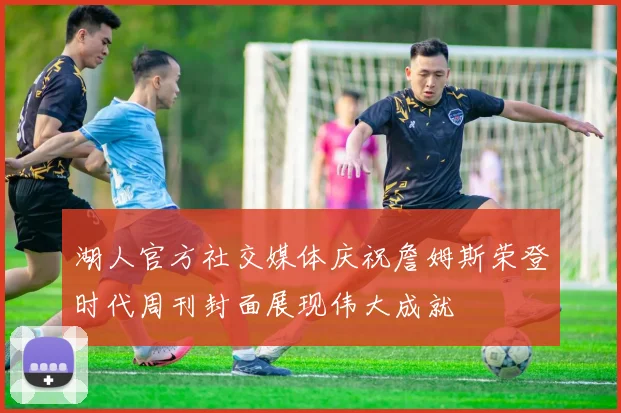 湖人官方社交媒体庆祝詹姆斯荣登时代周刊封面展现伟大成就