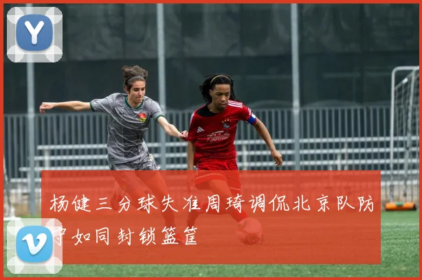 杨健三分球失准周琦调侃北京队防守如同封锁篮筐