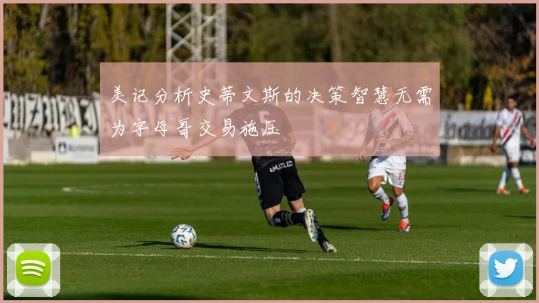 美记分析史蒂文斯的决策智慧无需为字母哥交易施压