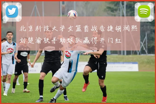 北京科技大学女篮首战告捷胡润熙刘楚渝联手助球队赢得开门红