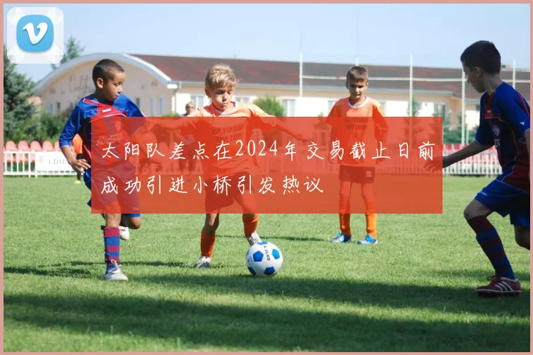 太阳队差点在2024年交易截止日前成功引进小桥引发热议